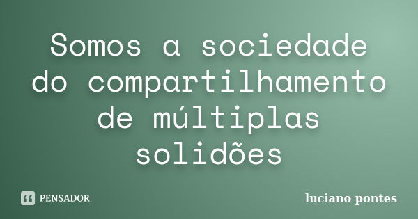 Somos a sociedade do compartilhamento de múltiplas solidões... Frase de Luciano Pontes.