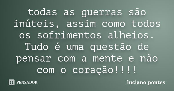 todas as guerras são inúteis, assim como todos os sofrimentos alheios. Tudo é uma questão de pensar com a mente e não com o coração!!!!... Frase de Luciano Pontes.