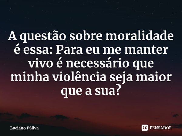 ⁠A questão sobre moralidade é essa: Para eu me manter vivo é necessário que minha violência seja maior que a sua?... Frase de Luciano PSilva.