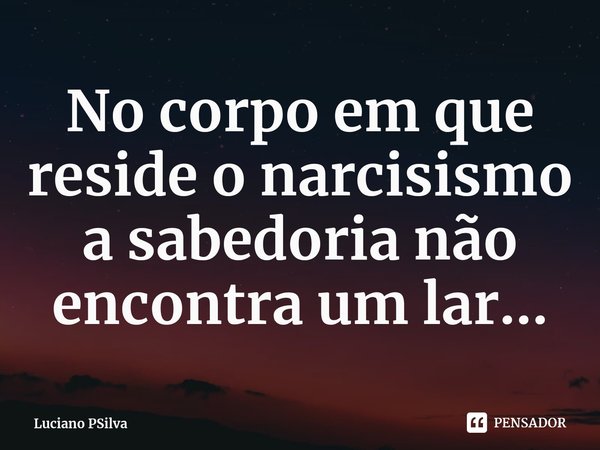 ⁠No corpo em que reside o narcisismo a sabedoria não encontra um lar...... Frase de Luciano PSilva.