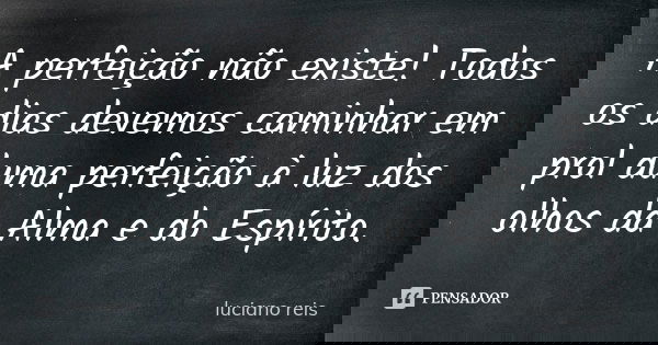 A perfeição não existe! Todos os dias devemos caminhar em prol duma perfeição à luz dos olhos da Alma e do Espírito.... Frase de Luciano Reis.