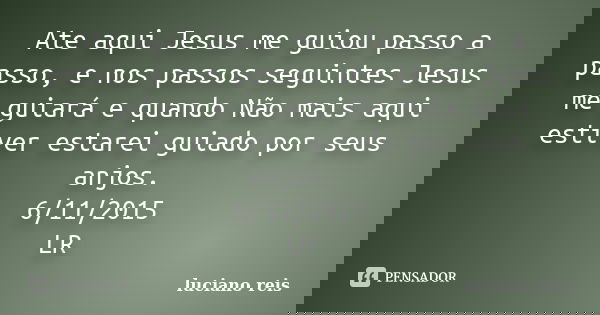 Ate aqui Jesus me guiou passo a passo, e nos passos seguintes Jesus me guiará e quando Não mais aqui estiver estarei guiado por seus anjos. 6/11/2015 LR... Frase de Luciano reis.