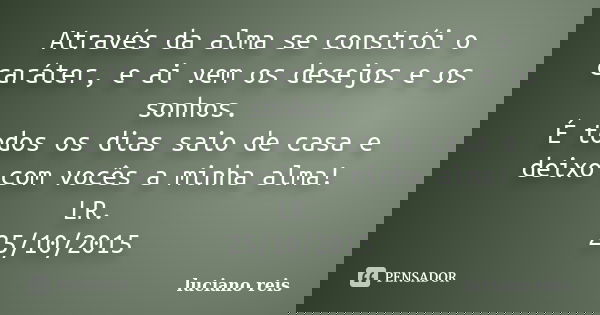 Através da alma se constrói o caráter, e ai vem os desejos e os sonhos.
É todos os dias saio de casa e deixo com vocês a minha alma!
LR.
25/10/2015... Frase de Luciano reis.