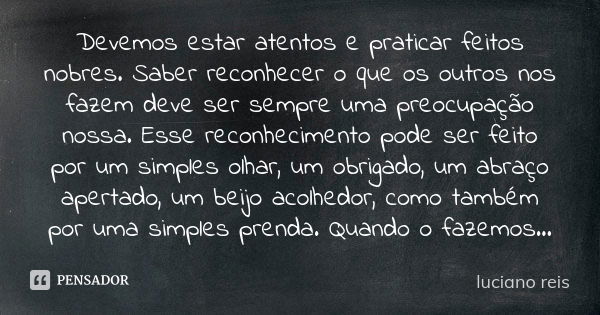 Devemos estar atentos e praticar feitos nobres. Saber reconhecer o que os outros nos fazem deve ser sempre uma preocupação nossa. Esse reconhecimento pode ser f... Frase de Luciano Reis.