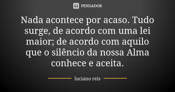 Nada acontece por acaso. Tudo surge, de acordo com uma lei maior; de acordo com aquilo que o silêncio da nossa Alma conhece e aceita.... Frase de Luciano Reis.