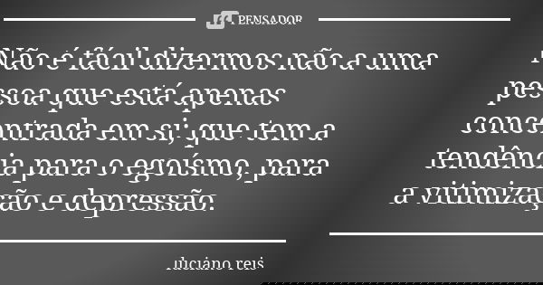 Não é fácil dizermos não a uma pessoa que está apenas concentrada em si; que tem a tendência para o egoísmo, para a vitimização e depressão.... Frase de Luciano Reis.