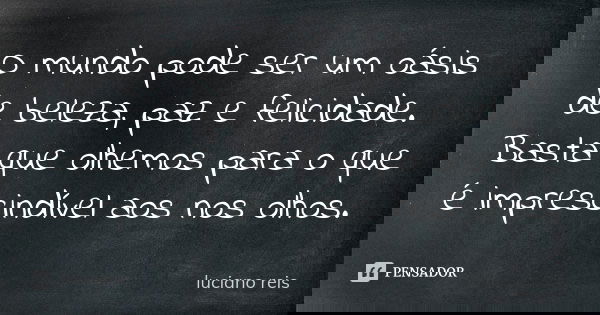 O mundo pode ser um oásis de beleza, paz e felicidade. Basta que olhemos para o que é imprescindível aos nos olhos.... Frase de Luciano Reis.