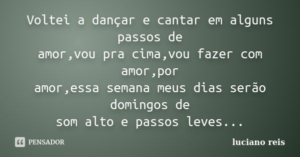 Voltei a dançar e cantar em alguns passos de amor,vou pra cima,vou fazer com amor,por amor,essa semana meus dias serão domingos de som alto e passos leves...... Frase de Luciano reis.