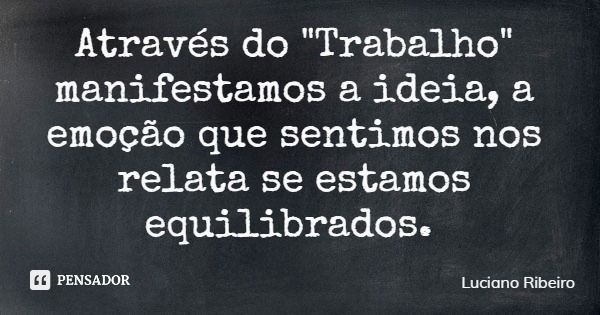 Através do "Trabalho" manifestamos a ideia, a emoção que sentimos nos relata se estamos equilibrados.... Frase de Luciano Ribeiro.