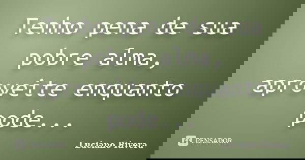 Tenho pena de sua pobre alma, aproveite enquanto pode...... Frase de Luciano Rivera.