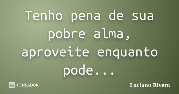 Tenho pena de sua pobre alma, aproveite enquanto pode...... Frase de Luciano Rivera.