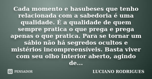 Cada momento e hasubeses que tenho relacionada com a sabedoria é uma qualidade. É a qualidade de quem sempre pratica o que prega e prega apenas o que pratica. P... Frase de Luciano Rodrigues.