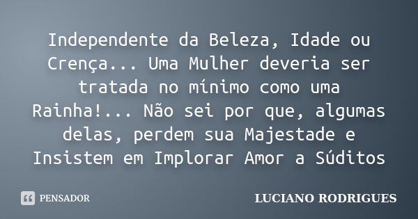 Independente da Beleza, Idade ou Crença... Uma Mulher deveria ser tratada no mínimo como uma Rainha!... Não sei por que, algumas delas, perdem sua Majestade e I... Frase de Luciano Rodrigues.