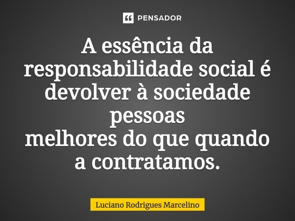 A essência da responsabilidade social é devolver à sociedade pessoas melhores do que quando a contratamos.... Frase de Luciano Rodrigues Marcelino.