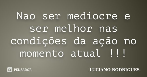 Nao ser mediocre e ser melhor nas condições da ação no momento atual !!!... Frase de Luciano Rodrigues.