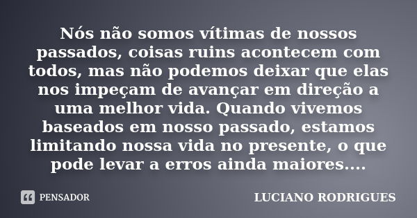 Nós não somos vítimas de nossos passados, coisas ruins acontecem com todos, mas não podemos deixar que elas nos impeçam de avançar em direção a uma melhor vida.... Frase de Luciano Rodrigues.