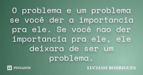 O problema e um problema se você der a importancia pra ele. Se você nao der importancia pra ele, ele deixara de ser um problema.... Frase de Luciano Rodrigues.