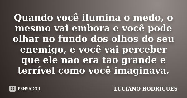 Quando você ilumina o medo, o mesmo vai embora e você pode olhar no fundo dos olhos do seu enemigo, e você vai perceber que ele nao era tao grande e terrível co... Frase de Luciano Rodrigues.