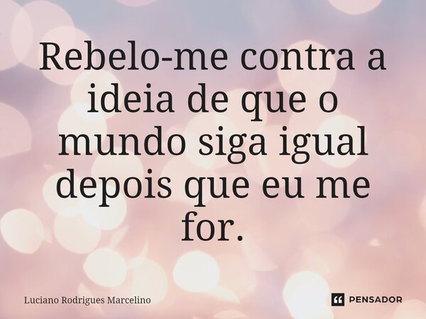 ⁠Rebelo-me contra a ideia de que o mundo siga igual depois que eu me for.... Frase de Luciano Rodrigues Marcelino.