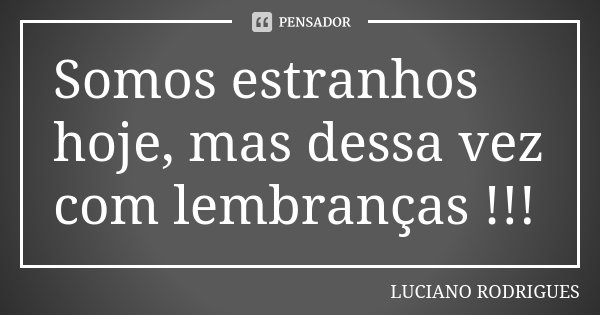 Somos estranhos hoje, mas dessa vez com lembranças !!!... Frase de Luciano Rodrigues.