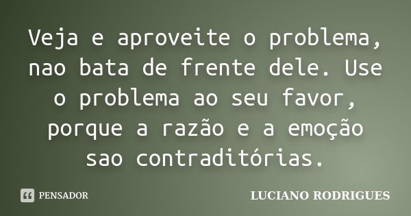 Veja e aproveite o problema, nao bata de frente dele. Use o problema ao seu favor, porque a razão e a emoção sao contraditórias.... Frase de Luciano Rodrigues.