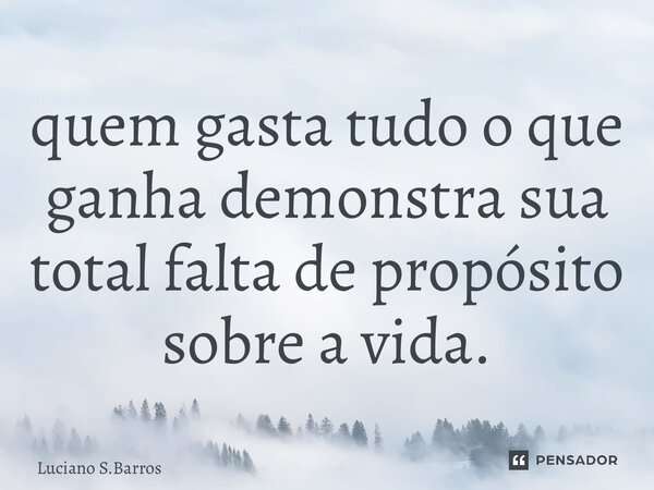 ⁠quem gasta tudo o que ganha demonstra sua total falta de propósito sobre a vida.... Frase de Luciano S.Barros.
