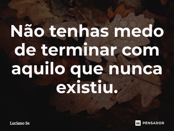 ⁠Não tenhas medo de terminar com aquilo que nunca existiu.... Frase de Luciano Se.