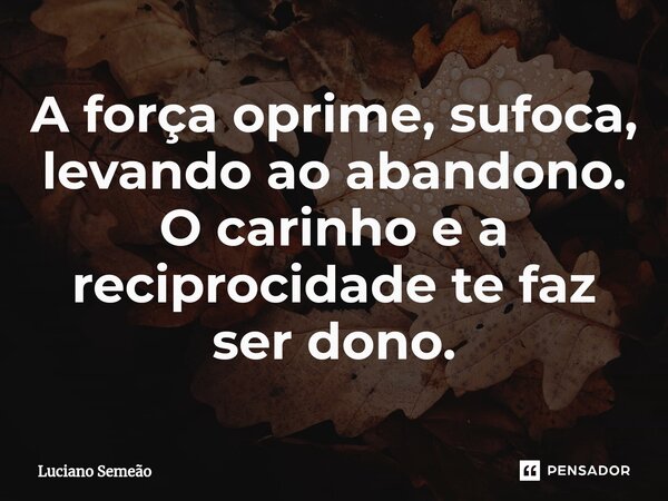 ⁠A força oprime, sufoca, levando ao abandono. O carinho e a reciprocidade te faz ser dono.... Frase de Luciano Semeão.