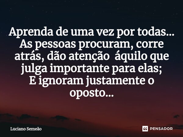 ⁠Aprenda de uma vez por todas... As pessoas procuram, corre atrás, dão atenção áquilo que julga importante para elas; E ignoram justamente o oposto...... Frase de Luciano Semeão.