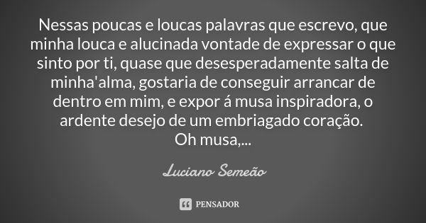 Nessas poucas e loucas palavras que escrevo, que minha louca e alucinada vontade de expressar o que sinto por ti, quase que desesperadamente salta de minha'alma... Frase de Luciano Semeão.