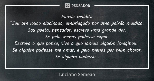 Paixão maldita "Sou um louco alucinado, embriagado por uma paixão maldita. Sou poeta, pensador, escrevo uma grande dor. Se pelo menos pudesse expor. Escrev... Frase de Luciano Semeão.