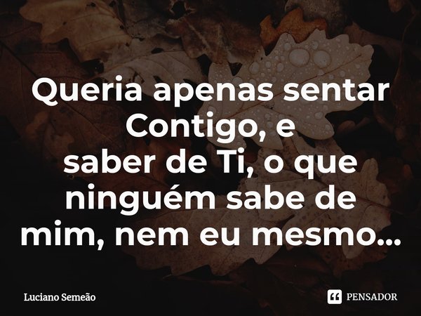 ⁠Queria apenas sentar Contigo, e
saber de Ti, o que ninguém sabe de mim, nem eu mesmo...... Frase de Luciano Semeão.