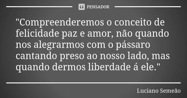 "Compreenderemos o conceito de felicidade paz e amor, não quando nos alegrarmos com o pássaro cantando preso ao nosso lado, mas quando dermos liberdade á e... Frase de Luciano Semeão.