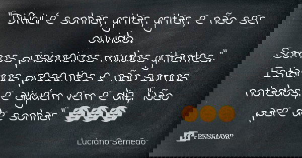 "Difícil é sonhar, gritar, gritar, e não ser ouvido. Somos prisioneiros mudos gritantes." Estamos presentes e não somos notados, e alguém vem e diz, &... Frase de Luciano Semeao.