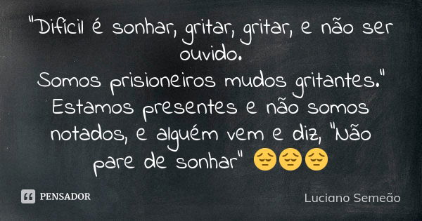 "Difícil é sonhar, gritar, gritar, e não ser ouvido. Somos prisioneiros mudos gritantes." Estamos presentes e não somos notados, e alguém vem e diz, &... Frase de Luciano Semeao.