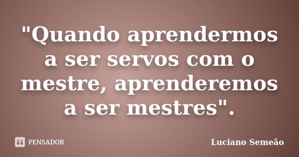 "Quando aprendermos a ser servos com o mestre, aprenderemos a ser mestres".... Frase de Luciano Semeao.