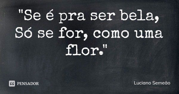 "Se é pra ser bela,
Só se for, como uma flor."... Frase de Luciano Semeão.