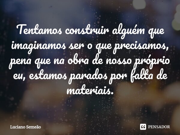 Tentamos construir alguém que imaginamos ser o que precisamos, pena que na obra de nosso próprio eu, estamos parados por falta de materiais.... Frase de Luciano Semeão.