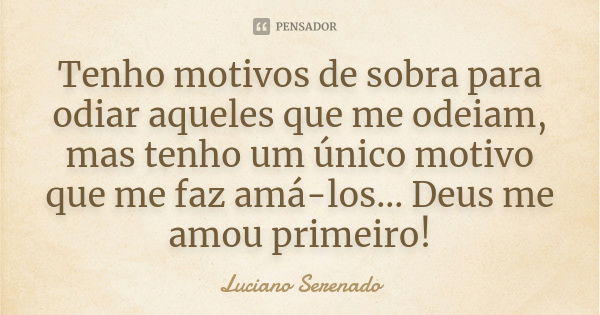 Tenho motivos de sobra para odiar aqueles que me odeiam, mas tenho um único motivo que me faz amá-los... Deus me amou primeiro!... Frase de Luciano Serenado.