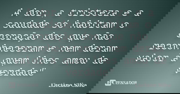 A dor, a tristeza e a saudade só habitam o coração dos que não reconheceram e nem deram valor à quem lhes amou de verdade"... Frase de Luciano SIlva.