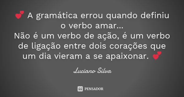 💕 A gramática errou quando definiu o verbo amar... Não é um verbo de ação, é um verbo de ligação entre dois corações que um dia vieram a se apaixonar. 💕... Frase de Luciano Silva..