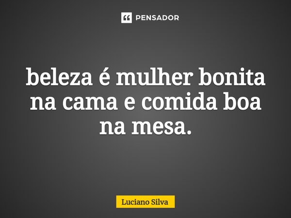 ⁠beleza é mulher bonita na cama e comida boa na mesa.... Frase de Luciano Silva.