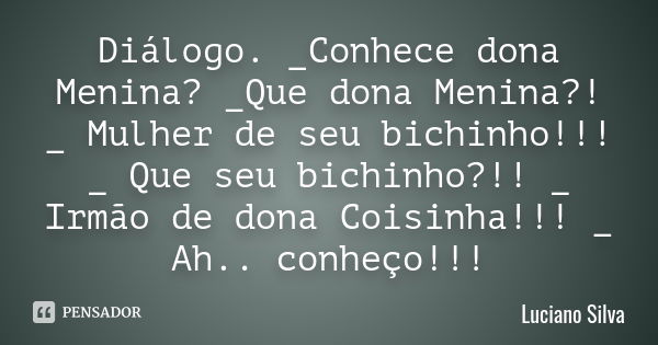 Diálogo. _Conhece dona Menina? _Que dona Menina?! _ Mulher de seu bichinho!!! _ Que seu bichinho?!! _ Irmão de dona Coisinha!!! _ Ah.. conheço!!!... Frase de Luciano Silva.