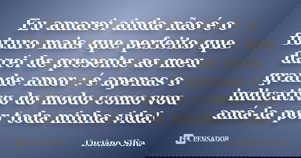 Eu amarei ainda não é o futuro mais que perfeito que darei de presente ao meu grande amor : é apenas o indicativo do modo como vou amá-la por toda minha vida!... Frase de Luciano Silva.
