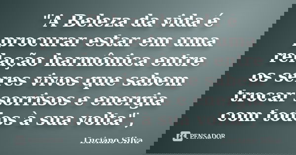 "A Beleza da vida é procurar estar em uma relação harmônica entre os seres vivos que sabem trocar sorrisos e energia com todos à sua volta",... Frase de Luciano Silva.