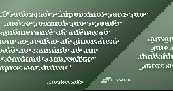 "A educação é importante para que não se permita que o poder aglomerante da alienação agreguem as pedras da ignorância que estão no caminho de um indivíduo... Frase de Luciano Silva.