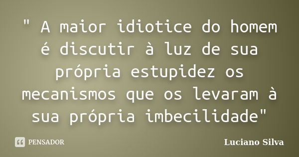 " A maior idiotice do homem é discutir à luz de sua própria estupidez os mecanismos que os levaram à sua própria imbecilidade"... Frase de Luciano Silva.