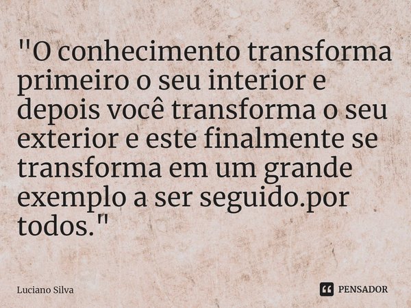 ⁠"O conhecimento transforma primeiro o seu interior e depois você transforma o seu exterior e este finalmente se transforma em um grande exemplo a ser segu... Frase de Luciano Silva.