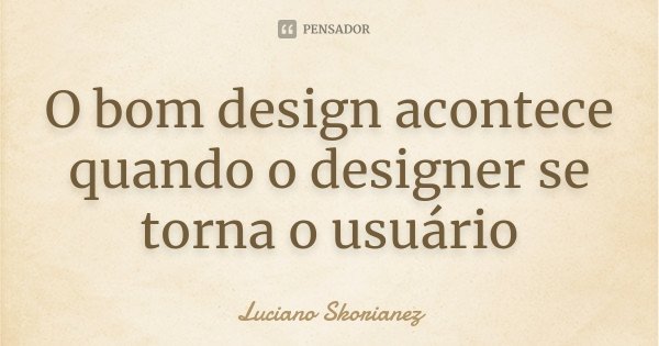 O bom design acontece quando o designer se torna o usuário... Frase de Luciano Skorianez.