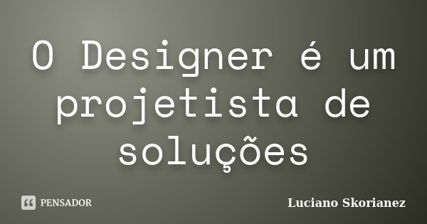 O Designer é um projetista de soluções... Frase de Luciano Skorianez.
